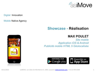 Digital Innovation
Mobile Native Agency

Showcase - Réalisation
MAX POULET
Site mobile
Application iOS & Android
Publicité mobile HTML 5 Géolocalisée

19/11/2013

asiMOVE, rue Côtes-de-Montbenon 6, 1003, Lausanne www.asimove.com, + 41 22 548 18 88

1

 