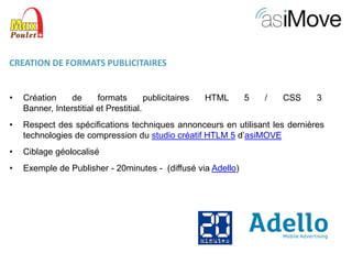 CREATION DE FORMATS PUBLICITAIRES
•

Création
de
formats
publicitaires
Banner, Interstitial et Prestitial.

•

Respect des spécifications techniques annonceurs en utilisant les dernières
technologies de compression du studio créatif HTLM 5 d’asiMOVE

•

Ciblage géolocalisé

•

Exemple de Publisher - 20minutes - (diffusé via Adello)

HTML

5

/

CSS

3

 