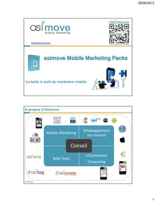 29/06/2012




   www.asimove.com




            asimove Mobile Marketing Packs



La boite à outil du marketeur mobile




A propos d’Asimove

                                 SMS




                                       Développement
              Mobile Marketing
                                         sur mesure

                                 Conseil
                                        mCommerce
                     Web Tools
                                           Couponing




                                                               1
 