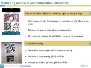Marketing mobile & Communication interactive


                               Votre site Web, iPhone & Android App de couponing


                               • Votre plateforme Couponing en marque en blanche clé en
                                 main

                               • Générer des revenus à chaque transaction

                               • Un système unique de validation unique de coupons

                               Street Marketing


                               • Scénarios et concepts de Street marketing

                               • Concours, couponing géo-localisés

                               • Chasse au trésor géante géo-localisée
  Agence Mobile Creative www.asimove.ch
 
