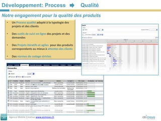 Développement: Process                                      Qualité
Notre engagement pour la qualité des produits
  •     Un Process qualité adapté à la typologie des
        projets et des clients

  •     Des outils de suivi en ligne des projets et des
        demandes

  •     Des Projets itératifs et agiles pour des produits
        correspondants au mieux à attentes des clients

  •     Des normes de codage strictes




      Agence Mobile Creative www.asimove.ch
 