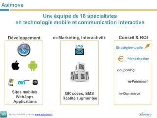 Asimove

                 Une équipe de 18 spécialistes
       en technologie mobile et communication interactive

  Développement                           m-Marketing, Interactivité    Conseil & ROI
                                                    SMS                Stratégie mobile

                                                                             Monétisation

                                                                       Couponing

                                                                             m-Paiement

    Sites mobiles                              QR codes, SMS            m-Commerce
      WebApps                                 Réalité augmentée
     Applications


  Agence Mobile Creative www.asimove.ch
 