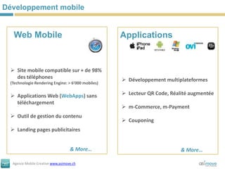 Développement mobile


  Web Mobile                                       Applications


  Site mobile compatible sur + de 98%
   des téléphones                                   Développement multiplateformes
 (Technologie Rendering Engine: > 6’000 mobiles)


  Applications Web (WebApps) sans                  Lecteur QR Code, Réalité augmentée
   téléchargement
                                                    m-Commerce, m-Payment
  Outil de gestion du contenu
                                                    Couponing
  Landing pages publicitaires


                                   & More…                                & More…

  Agence Mobile Creative www.asimove.ch
 