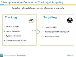 Développement m-Commerce: Tracking & Targeting

              Boostez votre relation avec vos clients et prospects



   Tracking                                  Targeting


   Sources de trafic                        Publicité ciblée

   Mots-clés Google                         Relances par notifications push

   Type de téléphone                        Relances par SMS

   Comportements d’achats




  Agence Mobile Creative www.asimove.ch
 