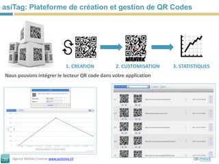 asiTag: Plateforme de création et gestion de QR Codes




                                   1. CREATION   2. CUSTOMISATION   3. STATISTIQUES
Nous pouvons intégrer le lecteur QR code dans votre application




   Agence Mobile Creative www.asimove.ch
 