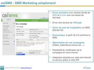 asiSMS : SMS Marketing simplement

                                          •   Envoi simultané d’un nombre illimité de
                                              SMS et Emails vers vos bases de
                                              données

                                          •   Envoi vers de plus de 150 pays

                                          •   Choix du nom de l’expéditeur du SMS
                                              (Sender ID)

                                          •   Economique: à partir de 2,9 centimes le
                                              SMS

                                          •   Optimisation de vos campagnes
                                              (Cibles, Date/Heure d’envoi etc…)

                                          •   Possibilité de modification de la
                                              campagne en cours d’envoi

                                          •   Intégration possible sur votre site Internet
                                              ou serveur grâce à notre API


  Agence Mobile Creative www.asimove.ch
 
