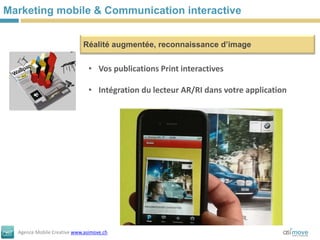 Marketing mobile & Communication interactive


                            Réalité augmentée, reconnaissance d’image


                               • Vos publications Print interactives

                               • Intégration du lecteur AR/RI dans votre application




  Agence Mobile Creative www.asimove.ch
 