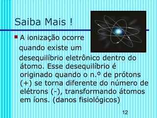 12 
Saiba Mais ! 
 A ionização ocorre 
quando existe um 
desequilíbrio eletrônico dentro do 
átomo. Esse desequilíbrio é 
originado quando o n.º de prótons 
(+) se torna diferente do número de 
elétrons (-), transformando átomos 
em íons. (danos fisiológicos) 
 