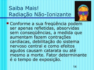 14 
Saiba Mais! 
Radiação Não-Ionizante 
 Conforme a sua freqüência podem 
ser apenas refletidas, absorvidas 
sem conseqüências, a medida que 
aumentam fazem contrações 
cardíacas, debilitação do sistema 
nervoso central e como efeitos 
agudos causam catarata ou até 
mesmo a morte. Fator determinante 
é o tempo de exposição. 
 