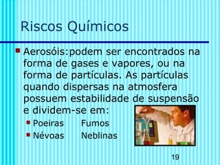 19 
Riscos Químicos 
 Aerosóis:podem ser encontrados na 
forma de gases e vapores, ou na 
forma de partículas. As partículas 
quando dispersas na atmosfera 
possuem estabilidade de suspensão 
e dividem-se em: 
 Poeiras Fumos 
 Névoas Neblinas 
 