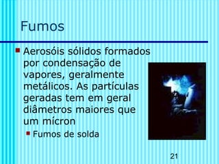 21 
Fumos 
 Aerosóis sólidos formados 
por condensação de 
vapores, geralmente 
metálicos. As partículas 
geradas tem em geral 
diâmetros maiores que 
um mícron 
 Fumos de solda 
 