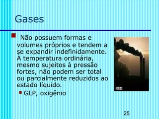 25 
Gases 
 Não possuem formas e 
volumes próprios e tendem a 
se expandir indefinidamente. 
À temperatura ordinária, 
mesmo sujeitos à pressão 
fortes, não podem ser total 
ou parcialmente reduzidos ao 
estado líquido. 
 GLP, oxigênio 
 