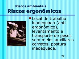 27 
RRiissccooss aammbbiieennttaaiiss 
RRiissccooss eerrggoonnôômmiiccooss 
 Local de trabalho 
inadequado (anti-ergonômico), 
levantamento e 
transporte de pesos 
sem meios auxiliares 
corretos, postura 
inadequada. 
 
