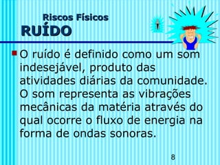 8 
RRiissccooss FFííssiiccooss 
RRUUÍÍDDOO 
O ruído é definido como um som 
indesejável, produto das 
atividades diárias da comunidade. 
O som representa as vibrações 
mecânicas da matéria através do 
qual ocorre o fluxo de energia na 
forma de ondas sonoras. 
 