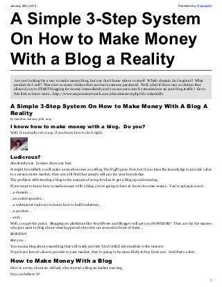 January 30th, 2013                                                                                          Published by: Rokadudle




A Simple 3-Step System
On How to Make Money
With a Blog a Reality
   Are you looking for a way to make money blog, but you don't know where to start? Which domain do I register? What
  product do I sell? There are so many choices that can leave somone paralyzed. Well, what if there was a solution that
  allowed you to START blogging for money immediately and you can earn 100% commissions on your blog traffic? Go to
  this link so learn more...http://www.empowernetwork.com/almostasecret.php?id=rokadudle


A Simple 3-Step System On How to Make Money With A Blog A
Reality
By Lanell on January 30th, 2013

I know how to make money with a blog.  Do you?
Well, it’s actually very easy, if you know how to do it right.




Ludicrous?
Absolutely not. Lemme show you how.
It might be unlikely you’ll make as much money as selling The Huffington Post, but if you have the knowledge to provide value
to a certain niche market, then you will find that people will pay for your knowledge.
The problem with starting a blog is the amount of setup it takes to get a blog up and running.
If you want to know how to make money with a blog, you’re going to have to invest in some money. You’re going to need…
…a domain…
…an autoresponder…
…a webmaster (unless you know how to build websites)…
…a product…
…and…
Well, you get the point. Blogging on platforms like WordPress and Blogger will get you NOWHERE! They are for the masses
who just want to blog about what happened when the cat crossed in front of them…
BORING!!
But you…
You wanna blog about something that will really provide VALUABLE information to the masses.
If you have lots of value to provide to your market, they’re going to be more likely to buy from you. And that’s a fact.

How to Make Money With a Blog
Here is a story about an old lady who started a blog on basket weaving.
Can you believe it?
                                                                                                                                 1
 