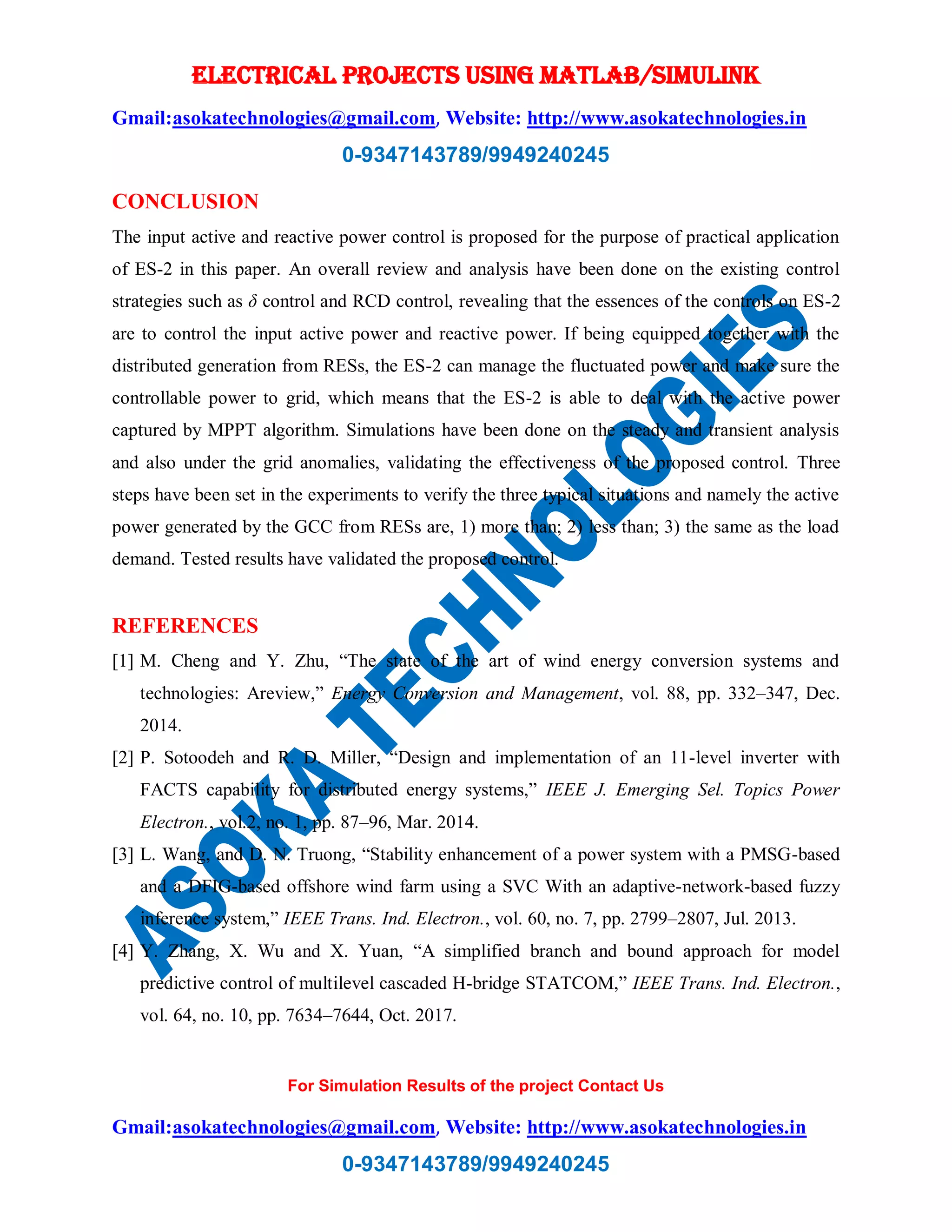 ELECTRICAL PROJECTS USING MATLAB/SIMULINK
Gmail:asokatechnologies@gmail.com, Website: http://www.asokatechnologies.in
0-9347143789/9949240245
For Simulation Results of the project Contact Us
Gmail:asokatechnologies@gmail.com, Website: http://www.asokatechnologies.in
0-9347143789/9949240245
CONCLUSION
The input active and reactive power control is proposed for the purpose of practical application
of ES-2 in this paper. An overall review and analysis have been done on the existing control
strategies such as δ control and RCD control, revealing that the essences of the controls on ES-2
are to control the input active power and reactive power. If being equipped together with the
distributed generation from RESs, the ES-2 can manage the fluctuated power and make sure the
controllable power to grid, which means that the ES-2 is able to deal with the active power
captured by MPPT algorithm. Simulations have been done on the steady and transient analysis
and also under the grid anomalies, validating the effectiveness of the proposed control. Three
steps have been set in the experiments to verify the three typical situations and namely the active
power generated by the GCC from RESs are, 1) more than; 2) less than; 3) the same as the load
demand. Tested results have validated the proposed control.
REFERENCES
[1] M. Cheng and Y. Zhu, “The state of the art of wind energy conversion systems and
technologies: Areview,” Energy Conversion and Management, vol. 88, pp. 332–347, Dec.
2014.
[2] P. Sotoodeh and R. D. Miller, “Design and implementation of an 11-level inverter with
FACTS capability for distributed energy systems,” IEEE J. Emerging Sel. Topics Power
Electron., vol.2, no. 1, pp. 87–96, Mar. 2014.
[3] L. Wang, and D. N. Truong, “Stability enhancement of a power system with a PMSG-based
and a DFIG-based offshore wind farm using a SVC With an adaptive-network-based fuzzy
inference system,” IEEE Trans. Ind. Electron., vol. 60, no. 7, pp. 2799–2807, Jul. 2013.
[4] Y. Zhang, X. Wu and X. Yuan, “A simplified branch and bound approach for model
predictive control of multilevel cascaded H-bridge STATCOM,” IEEE Trans. Ind. Electron.,
vol. 64, no. 10, pp. 7634–7644, Oct. 2017.
 