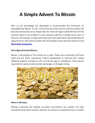 A Simple Advent To Bitcoin
Peer to see technology has developed to accommodate fee structures, as
exemplified by Bitcoin. It's far a virtual currency that may be used for private and
business transactions at an inexpensive fee. Now and again called the forex of the
internet, Bitcoin isn't problem to any relevant authority. Created some years in
the past, it has grown in leaps and limits with many speculators declaring that this
upward thrust will continue within the foreseeable future with the advent of the
Block Chain Companies.
Extra Approximately Bitcoins
Bitcoin is descriptive of the actual era in play. These coins constitute the forex
itself and are those transacted. They're despatched or received thru wallet
software program running on a PC, an internet app or a telephone. They may be
acquired thru product and provider exchanges, or through mining.
What Is Minning?
Mining is honestly the method via which new bitcoins are created. For each
transaction that takes location, statistics are saved in a sequential way in a public
 