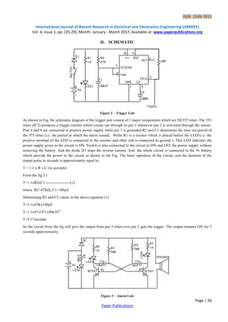ISSN 2349-7815
International Journal of Recent Research in Electrical and Electronics Engineering (IJRREEE)
Vol. 4, Issue 1, pp: (25-29), Month: January - March 2017, Available at: www.paperpublications.org
Page | 26
Paper Publications
II. SCHEMATIC
Figure 2 – Trigger Unit
As shown in Fig, the schematic diagram of the trigger unit consist of 1 major components which are NE555 timer. The 555
timer (IC2) produces a trigger current which comes out through its pin 3 whenever pin 2 is activated through the sensor.
Pins 4 and 8 are connected to positive power supply while pin 1 is grounded.R2 and C1 determines the time out period of
the 555 timer (i.e. the period at which the alarm sound). While R1 is a resistor which is placed before the LED1(i.e. the
positive terminal of the LED is connected to the resistor and other end is connected to ground ). This LED indicates the
power supply given to the circuit is ON. Switch is also connected to the circuit to ON and OFF the power supply without
removing the battery. And the diode D1 stops the reverse current. And the whole circuit is connected to the 9v battery
which provide the power to the circuit as shown in the Fig. The basic operation of the circuit, and the duration of the
output pulse in seconds is approximately equal to:
T = 1.1 x R x C (in seconds)
From the fig 3.1
T=1.1xR2xC1--------------------(1)
where R2=47KΩ, C1=100µF
Substituting R2 and C2 values in the above equation (1)
T=1.1x47Kx100µF
T=1.1x47x103
x100x10-6
T=5.17seconds
So the circuit from the fig will give the output from pin 3 when ever pin 2 gets the trigger. The output remains ON for 5
seconds approximately.
Figure 3 – Alarm Unit
 