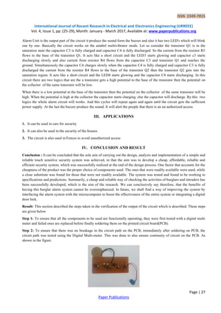 ISSN 2349-7815
International Journal of Recent Research in Electrical and Electronics Engineering (IJRREEE)
Vol. 4, Issue 1, pp: (25-29), Month: January - March 2017, Available at: www.paperpublications.org
Page | 27
Paper Publications
Alarm Unit is the output part of the circuit it produce the sound form the buzzer and also it has two LED's which will blink
one by one. Basically the circuit works on the astabel multivibrator mode. Let us consider the transistor Q1 is in the
saturation state the capacitor C3 is fully charged and capacitor C4 is fully discharged. So the current from the resistor R5
flows to the base of the transistor Q1. It acts like a short circuit and the LED3 starts glowing and capacitor c3 starts
discharging slowly and also current from resistor R4 flows from the capacitor C3 and transistor Q1 and reaches the
ground. Simultaneously the capacitor C4 charges slowly when the capacitor C4 is fully charged and capacitor C3 is fully
discharged the current from the resistor R4 flows to the base of the transistor Q2 then the transistor Q2 gets into the
saturation region. It acts like a short circuit and the LED4 starts glowing and the capacitor C4 starts discharging .In this
circuit there are two logics that are the a transistor gets a high potential to the base of the transistor then the potential on
the collector of the same transistor will be low.
When there is a low potential at the base of the transistor then the potential on the collector of the same transistor will be
high. When the potential is high at the collector the capacitor starts charging. else the capacitor will discharge. By this two
logics the whole alarm circuit will works. And this cycles will repeat again and again until the circuit gets the sufficient
power supply. At the last the buzzer produce the sound. It will alert the people that there is an un authorized access.
III. APPLICATIONS
1. It can be used in cars for security
2. It can also be used in the security of the houses
3. The circuit is also used in Fences to avoid unauthorized access
IV. CONCLUSION AND RESULT
Conclusion : It can be concluded that the sole aim of carrying out the design, analysis and implementation of a simple and
reliable touch sensitive security system was achieved, in that the aim was to develop a cheap, affordable, reliable and
efficient security system, which was successfully realized at the end of the design process. One factor that accounts for the
cheapness of the product was the proper choice of components used. The ones that were readily available were used, while
a close substitute was found for those that were not readily available. The system was tested and found to be working to
specifications and predictions. Summarily, a cheap and reliable way of checking the activities of burglars and intruders has
been successfully developed, which is the aim of the research. We can conclusively say therefore, that the benefits of
having this burglar alarm system cannot be overemphasized. In future, we shall find a way of improving the system by
interfacing the alarm system with the microcomputer to boost the effectiveness of the entire system or integrating a digital
door lock.
Result: This section described the steps taken in the verification of the output of the circuit which is described. These steps
are given below
Step 1: To ensure that all the components to be used are functionally operating, they were first tested with a digital multi
meter and failed ones are replaced before finally soldering them on the printed circuit board(PCB).
Step 2: To ensure that there was no breakage in the circuit path on the PCB, immediately after soldering on PCB, the
circuit path was tested using the Digital Multi-meter. This was done to also ensure continuity of circuit on the PCB. As
shown in the figure.
 