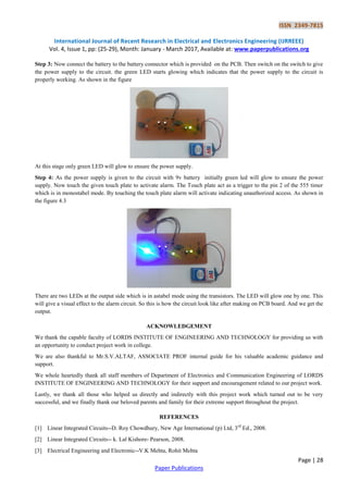 ISSN 2349-7815
International Journal of Recent Research in Electrical and Electronics Engineering (IJRREEE)
Vol. 4, Issue 1, pp: (25-29), Month: January - March 2017, Available at: www.paperpublications.org
Page | 28
Paper Publications
Step 3: Now connect the battery to the battery connector which is provided on the PCB. Then switch on the switch to give
the power supply to the circuit. the green LED starts glowing which indicates that the power supply to the circuit is
properly working. As shown in the figure
At this stage only green LED will glow to ensure the power supply.
Step 4: As the power supply is given to the circuit with 9v battery initially green led will glow to ensure the power
supply. Now touch the given touch plate to activate alarm. The Touch plate act as a trigger to the pin 2 of the 555 timer
which is in monostabel mode. By touching the touch plate alarm will activate indicating unauthorized access. As shown in
the figure 4.3
There are two LEDs at the output side which is in astabel mode using the transistors. The LED will glow one by one. This
will give a visual effect to the alarm circuit. So this is how the circuit look like after making on PCB board. And we get the
output.
ACKNOWLEDGEMENT
We thank the capable faculty of LORDS INSTITUTE OF ENGINEERING AND TECHNOLOGY for providing us with
an opportunity to conduct project work in college.
We are also thankful to Mr.S.V.ALTAF, ASSOCIATE PROF internal guide for his valuable academic guidance and
support.
We whole heartedly thank all staff members of Department of Electronics and Communication Engineering of LORDS
INSTITUTE OF ENGINEERING AND TECHNOLOGY for their support and encouragement related to our project work.
Lastly, we thank all those who helped us directly and indirectly with this project work which turned out to be very
successful, and we finally thank our beloved parents and family for their extreme support throughout the project.
REFERENCES
[1] Linear Integrated Circuits--D. Roy Chowdhury, New Age International (p) Ltd, 3rd
Ed., 2008.
[2] Linear Integrated Circuits-- k. Lal Kishore- Pearson, 2008.
[3] Electrical Engineering and Electronic--V.K Mehta, Rohit Mehta
 