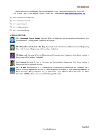 ISSN 2349-7815
International Journal of Recent Research in Electrical and Electronics Engineering (IJRREEE)
Vol. 4, Issue 1, pp: (25-29), Month: January - March 2017, Available at: www.paperpublications.org
Page | 29
Paper Publications
[4] www.electroniccircuitsforu.com
[5] www.extremecircuits.com
[6] www.mycircuits.com
[7] www.buildcircuits.com
[8] www.electronicshub.org
AUTHORS PROFILE:
Mr. Mohammed Sameer Hussain Pursuing B-Tech in Electronics and Communication Engineering from
Lords Institute of Engineering and Technology, Hyderabad.
Mr. Mirza Mohammed Abed Ullah Baig Pursuing B-Tech in Electronics and Communication Engineering
from Lords Institute of Engineering and Technology, Hyderabad.
Mr.Adnan Adil Pursuing B-Tech in Electronics and Communication Engineering from Lords Institute of
Engineering and Technology, Hyderabad.
Syed Samdani Pursuing B-Tech in Electronics and Communication Engineering from Lords Institute of
Engineering and Technology,Hyderabad.
Mr. S V Altaf Assoc professor in ECE department at Lords Institute of Engineering and Technology has 27
years of Industrial experience in the field of Embedded Systems along with 10 years of teaching experience in
Micro-Processors, Micro-Controllers and its applications. Also published Micro-Processors and Micro
Controllers (MP-MC), Micro-Processor and Interfacing (MPI) books.
 