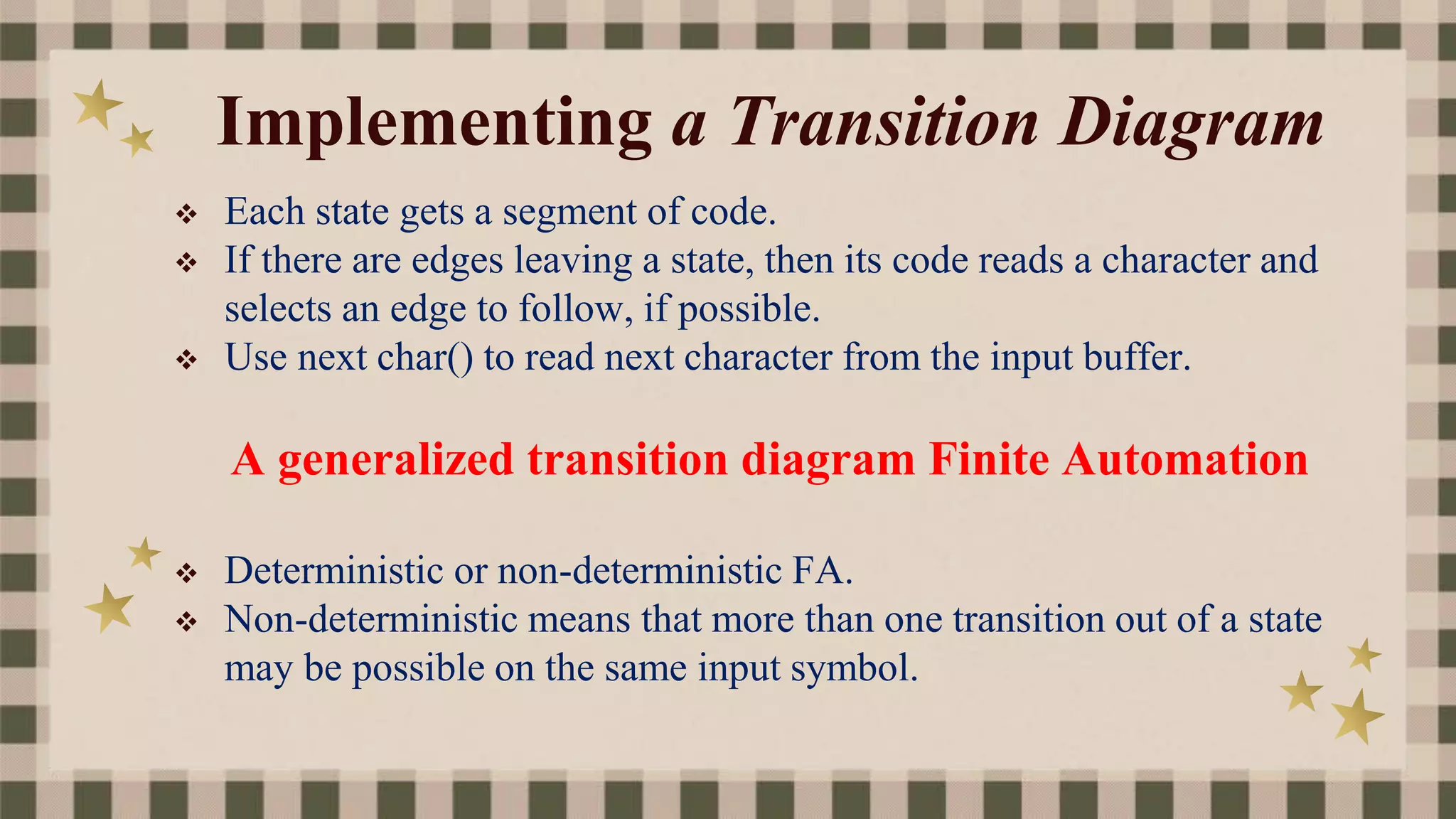 Implementing a Transition Diagram
 Each state gets a segment of code.
 If there are edges leaving a state, then its code reads a character and
selects an edge to follow, if possible.
 Use next char() to read next character from the input buffer.
A generalized transition diagram Finite Automation
 Deterministic or non-deterministic FA.
 Non-deterministic means that more than one transition out of a state
may be possible on the same input symbol.
 