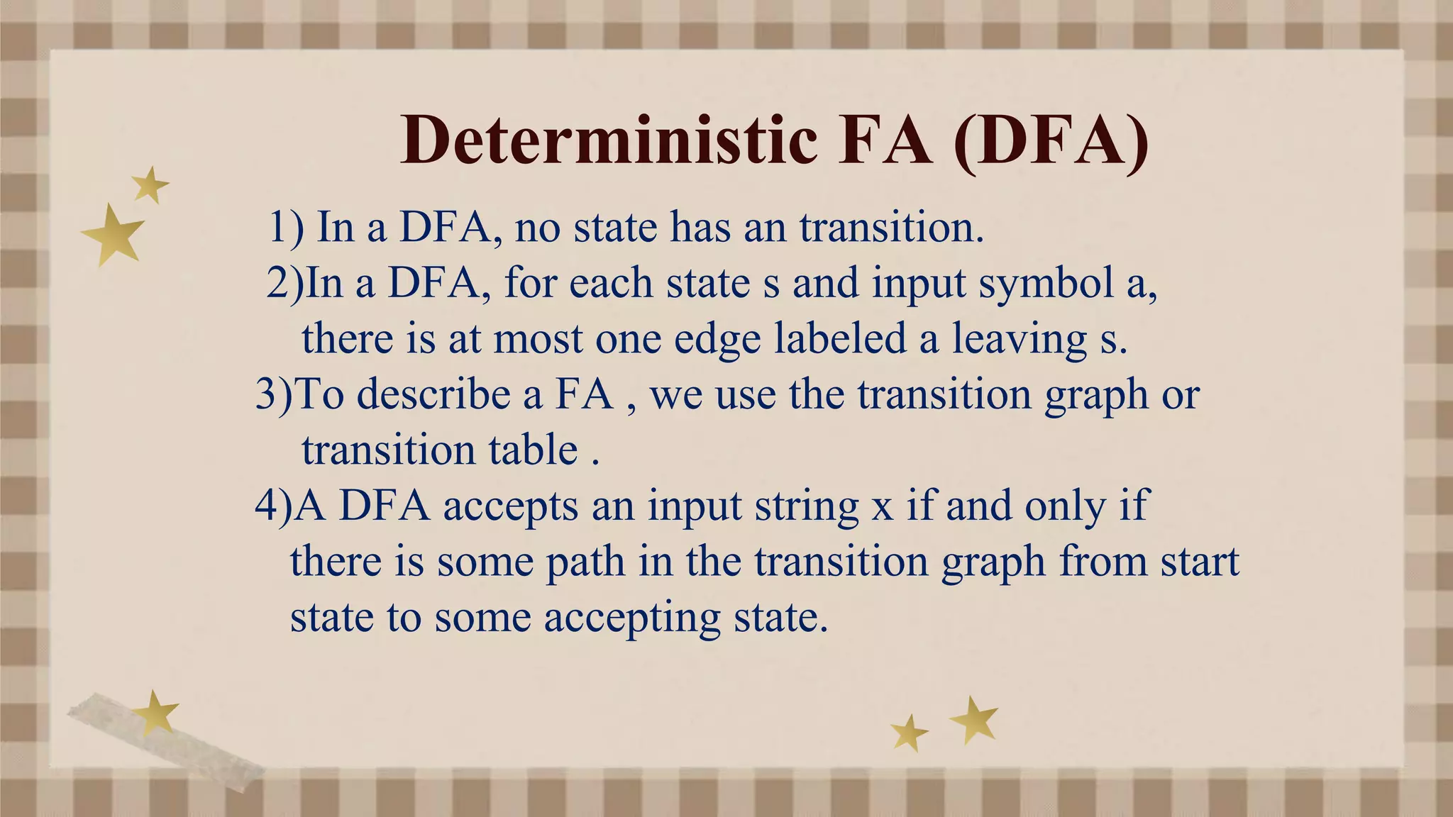 Deterministic FA (DFA)
1) In a DFA, no state has an transition.
2)In a DFA, for each state s and input symbol a,
there is at most one edge labeled a leaving s.
3)To describe a FA , we use the transition graph or
transition table .
4)A DFA accepts an input string x if and only if
there is some path in the transition graph from start
state to some accepting state.
 