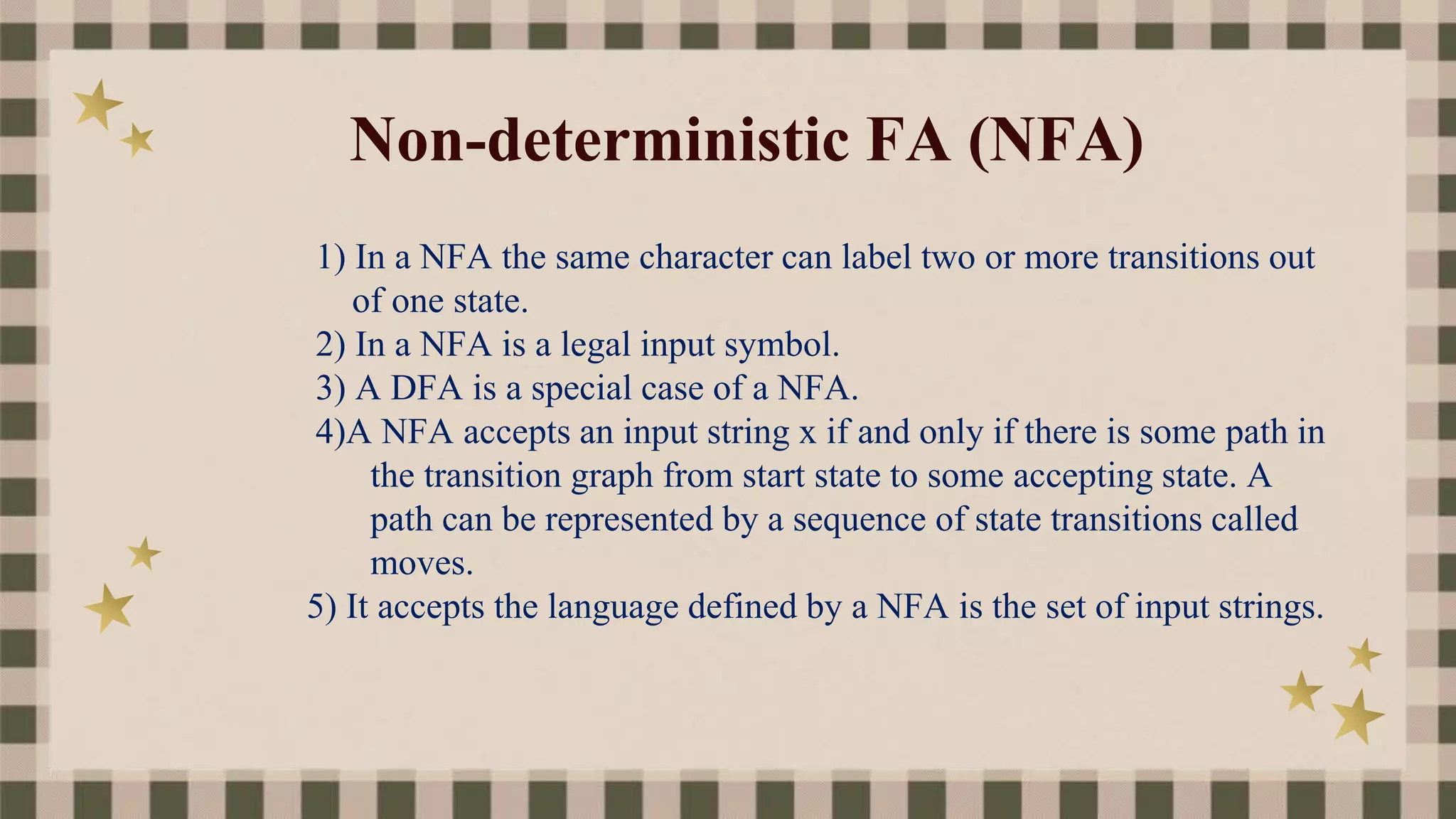 Non-deterministic FA (NFA)
1) In a NFA the same character can label two or more transitions out
of one state.
2) In a NFA is a legal input symbol.
3) A DFA is a special case of a NFA.
4)A NFA accepts an input string x if and only if there is some path in
the transition graph from start state to some accepting state. A
path can be represented by a sequence of state transitions called
moves.
5) It accepts the language defined by a NFA is the set of input strings.
 