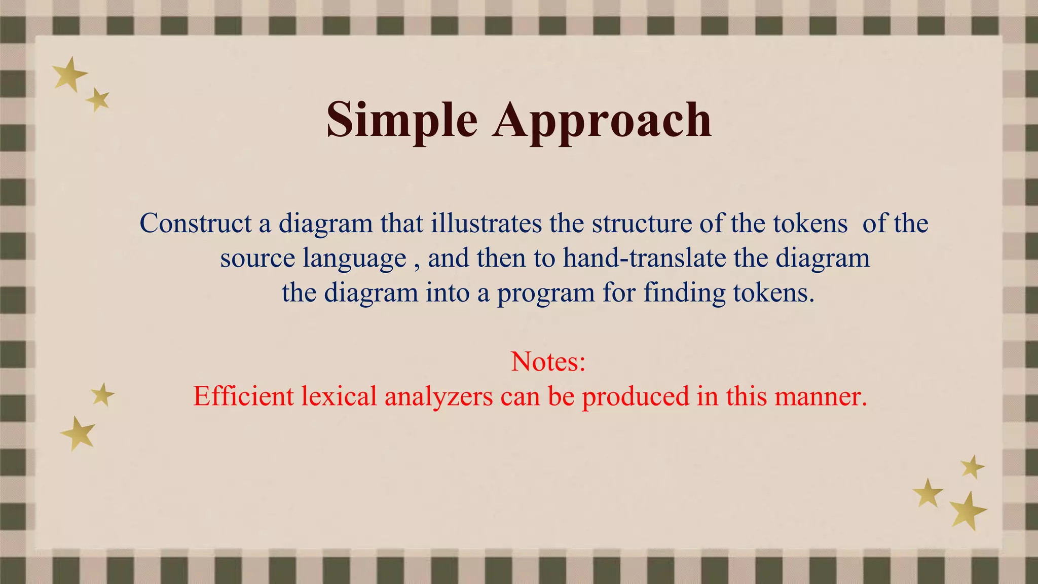 Simple Approach
Construct a diagram that illustrates the structure of the tokens of the
source language , and then to hand-translate the diagram
the diagram into a program for finding tokens.
Notes:
Efficient lexical analyzers can be produced in this manner.
 