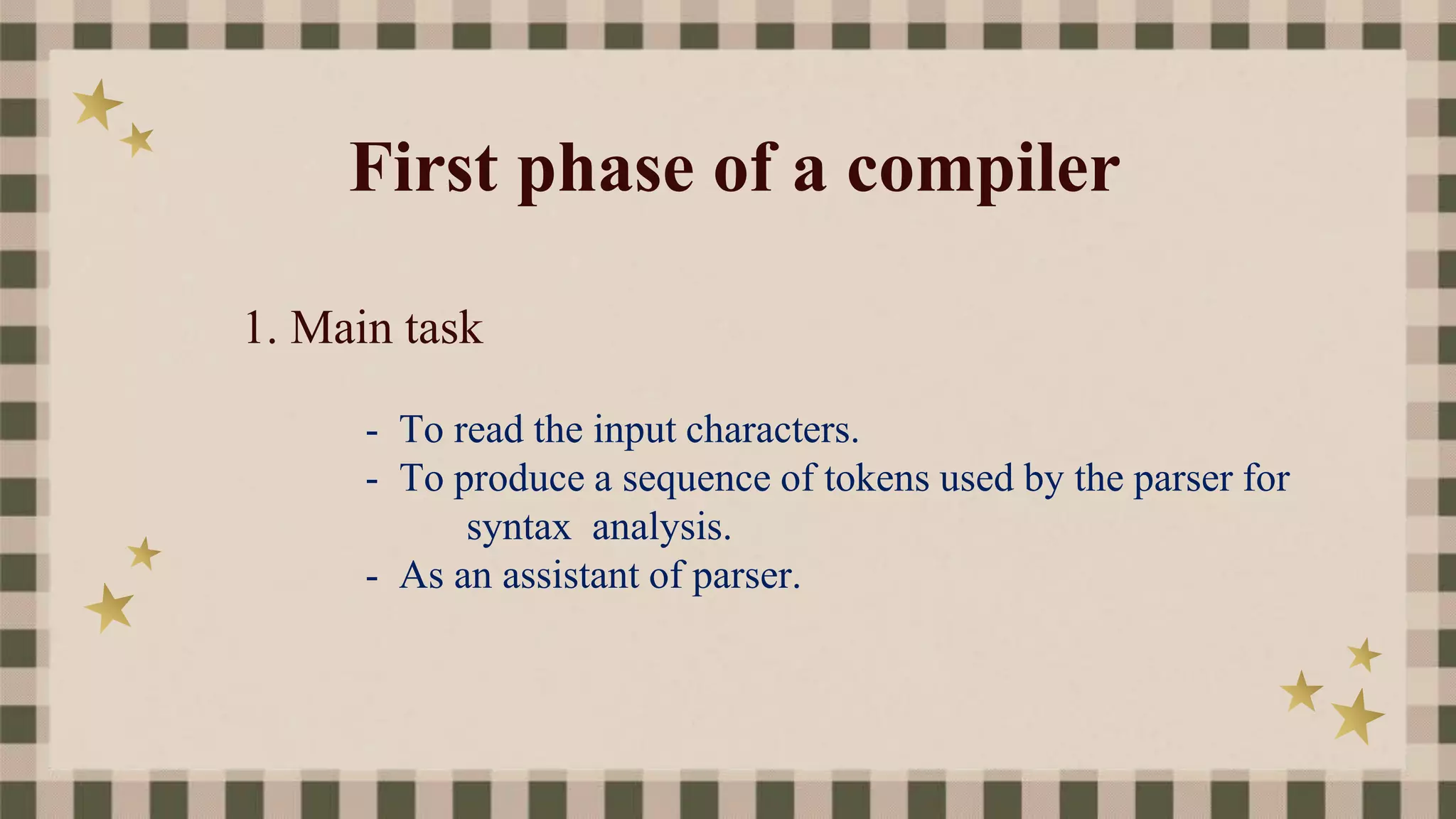 First phase of a compiler
1. Main task
- To read the input characters.
- To produce a sequence of tokens used by the parser for
syntax analysis.
- As an assistant of parser.
 