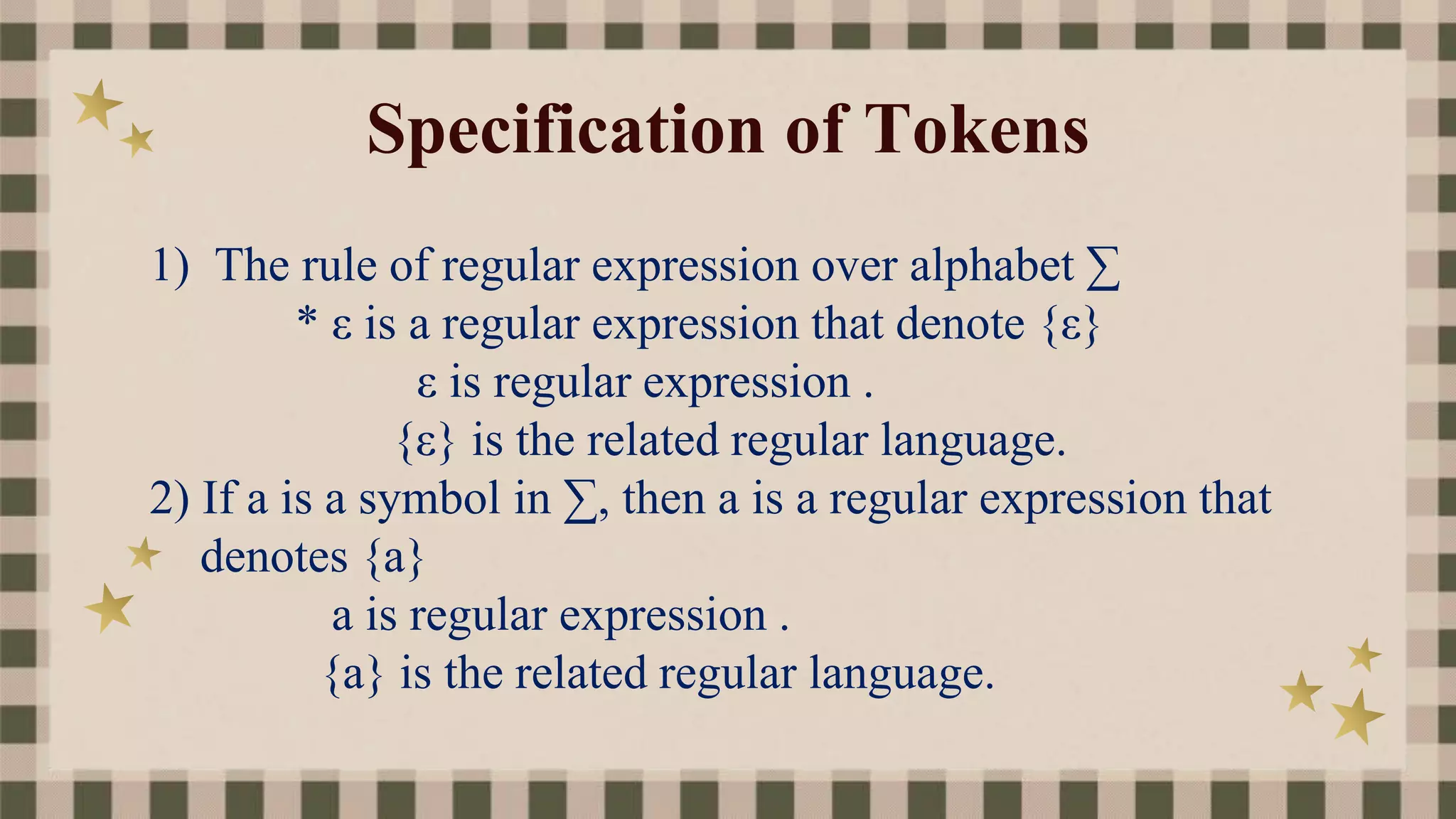 Specification of Tokens
1) The rule of regular expression over alphabet ∑
* ε is a regular expression that denote {ε}
ε is regular expression .
{ε} is the related regular language.
2) If a is a symbol in ∑, then a is a regular expression that
denotes {a}
a is regular expression .
{a} is the related regular language.
 