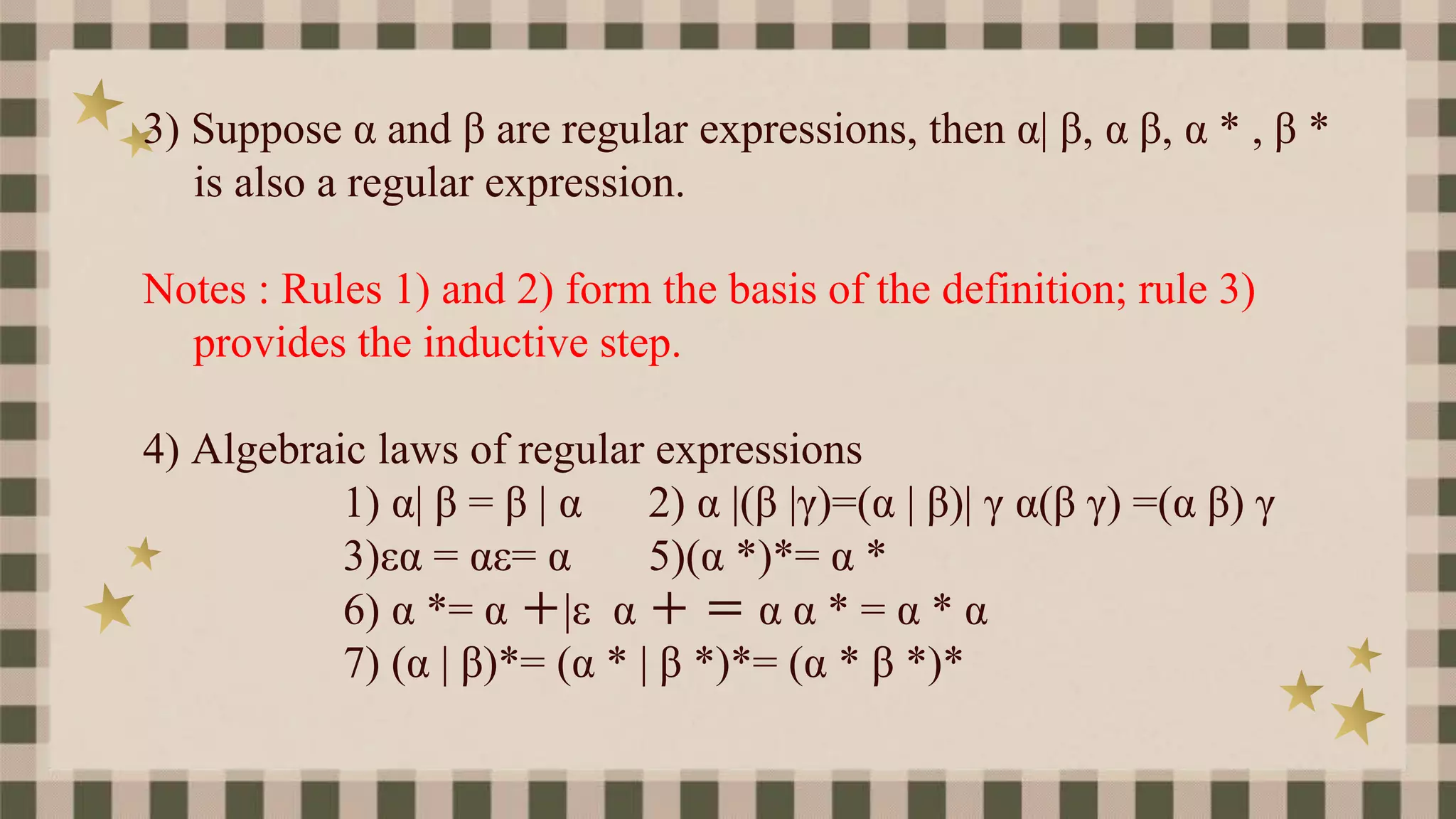 3) Suppose α and β are regular expressions, then α| β, α β, α * , β *
is also a regular expression.
Notes : Rules 1) and 2) form the basis of the definition; rule 3)
provides the inductive step.
4) Algebraic laws of regular expressions
1) α| β = β | α 2) α |(β |γ)=(α | β)| γ α(β γ) =(α β) γ
3)εα = αε= α 5)(α *)*= α *
6) α *= α ＋|ε α ＋ ＝ α α * = α * α
7) (α | β)*= (α * | β *)*= (α * β *)*
 