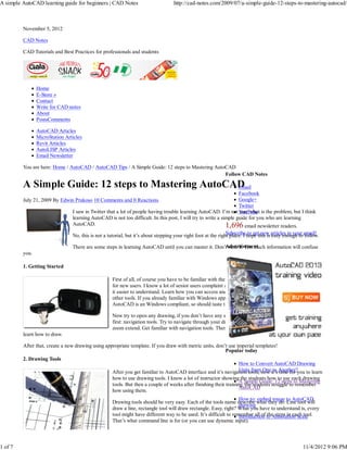 A simple AutoCAD learning guide for beginners | CAD Notes                          http://cad-notes.com/2009/07/a-simple-guide-12-steps-to-mastering-autocad/



         November 5, 2012

         CAD Notes

         CAD Tutorials and Best Practices for professionals and students




                Home
                E-Store »
                Contact
                Write for CAD notes
                About
                PostsComments

                AutoCAD Articles
                MicroStation Articles
                Revit Articles
                AutoLISP Articles
                Email Newsletter

         You are here: Home / AutoCAD / AutoCAD Tips / A Simple Guide: 12 steps to Mastering AutoCAD
                                                                                                 Follow CAD Notes

         A Simple Guide: 12 steps to Mastering AutoCAD
                                                     Email
                                                                                                                   Facebook
         July 21, 2009 By Edwin Prakoso 10 Comments and 0 Reactions                                                Google+
                                                                                                                   Twitter
                                I saw in Twitter that a lot of people having trouble learning AutoCAD. I’m not YouTube is the problem, but I think
                                                                                                                   sure what
                                learning AutoCAD is not too difficult. In this post, I will try to write a simple guide for you who are learning
                                AutoCAD.                                                                     1,696 email newsletter readers.
                                No, this is not a tutorial, but it’s about stepping your right foot at the right place. I hope this is articles in your email!
                                                                                                               Subscribe to get new easy enough to follow.

                                                                                                      Advertisement
                                There are some steps in learning AutoCAD until you can master it. Don’t rush it. Too much information will confuse
         you.

         1. Getting Started

                                                    First of all, of course you have to be familiar with the interface. AutoCAD interface now is easier
                                                    for new users. I know a lot of senior users complaint about ribbon and all, but I think for new users
                                                    it easier to understand. Learn how you can access and activate drawing tools, modify tools, and any
                                                    other tools. If you already familiar with Windows application, then this won’t take too long.
                                                    AutoCAD is an Windows compliant, so should taste the same.

                                                    Now try to open any drawing, if you don’t have any start with a sample file. I always teach this
                                                    first: navigation tools. Try to navigate through your drawing. Pan, zoom in, zoom out, and then
                                                    zoom extend. Get familiar with navigation tools. Then it will be easier for you later when you start
         learn how to draw.

         After that, create a new drawing using appropriate template. If you draw with metric units, don’t use imperial templates!
                                                                                                         Popular today
         2. Drawing Tools
                                                                                                               How to Convert AutoCAD Drawing
                                                    After you get familiar to AutoCAD interface and it’s navigation tools, now it’s Another?you to learn
                                                                                                               Units from One to time for
                                                    how to use drawing tools. I know a lot of instructor showing the students how to use each drawing
                                                                                                                   A Simple Guide: 12 steps to Mastering
                                                    tools. But then a couple of weeks after finishing their training, the students struggle to remember
                                                                                                                   AutoCAD
                                                    how using them.
                                                                                                                   How to: embed image to AutoCAD
                                                    Drawing tools should be very easy. Each of the tools name describe what they do. Line tool will
                                                                                                                   drawing
                                                    draw a line, rectangle tool will draw rectangle. Easy, right? What you have to understand is, every
                                                    tool might have different way to be used. It’s difficult to remember all of to Annotation Scale
                                                                                                                   Introduction the steps in each tool.
                                                    That’s what command line is for (or you can use dynamic input).



1 of 7                                                                                                                                               11/4/2012 9:06 PM
 
