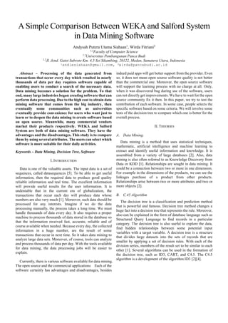 SSRG International Journal of Mobile Computing & Application (SSRG-IJMCA) – volume 3 Issue 4 July to August 2016
ISSN: 2393 - 9141 www.internationaljournalssrg.org Page 1
Comparison Between WEKA and Salford
Systemin Data Mining Software
Wirda Fitriani1
,Andysah Putera Utama Siahaan2
1,2
Faculty of Computer Science
1,2
Universitas Pembangunan Panca Budi
1,2
Jl. Jend. Gatot Subroto Km. 4,5 Sei Sikambing, 20122, Medan, Sumatera Utara, Indonesia
Abstract–Processing of the data generated from
transactions that occur every day which resulted in
nearly thousands of data per day requires software
capable of enabling users to conduct a search of the
necessary data. Data mining becomes a solution for
the problem. To that end, many large industries began
creating software that can perform data processing.
Due to the high cost to obtain data mining software
that comes from the big industry, then eventually some
communities such as universities eventually provide
convenience for users who want just to learn or to
deepen the data mining to create software based on
open source. Meanwhile, many commercial vendors
market their products respectively. WEKA and Salford
System are both of data mining software. They have
the advantages and the disadvantages. This study is to
compare them by using several attributes. The users
can select which software is more suitable for their
daily activities.
Keywords –Data Mining, Decision Tree, Software
I. INTRODUCTION
Data is one of the valuable assets. The input data is
a set of sequences, called datasequences [5]. To be
able to get useful information, then the required data
to produce good quality reliable information and real
time. The excellent information will provide useful
results for the user information. It is undeniable that in
the current era of globalization, the transactions that
occur each day will produce data whose numbers are
also very much [1, 8]. Moreover, such data should be
processed for any interests. Imagine if the data is
processed manually, it takes a long time to finish. The
system must handle thousands of data every day. It
also requires a proper machine to process thousands of
data stored in the database so that the information
received fast, accurate, reliable and of course available
when needed [8]. Because every day, the collected
information in a huge number, are the result of some
transactions that occur in next time. So it takes data
mining to analyze large data sets. Moreover, of course,
tools can analyze and process thousands of data per
day. With the tools available for data mining, the data
processing jobs will be easier to explain.
Currently, there is various software available for
data mining. The open source and the commercial
applications Each of the software certainly has
advantages and disadvantages, besides indeed paid
apps will get better support from the provider. Even so,
it does not mean open source software quality is not
better than the commercial one. Moreover, the open
source software will support the learning process with
no charge at all. Only, when it was discovered bug
during use of the software, users can not directly get
improvements. The users have to wait for the open
source community fix it then.In this paper, this
research tries to test the contribution of each software.
In some case, people selects the specific software
based on some criteria. It involves some tests of the
decision tree to compare which one is better for the
overall process.
II. THEORIES
A. Data Mining.
Data mining is a method that uses statistical
techniques, mathematic, artificial intelligence and
machine learning to extract and identify useful
information and knowledge. It is assembled from a
variety of large databases [2]. Also, data mining is
also often referred to as Knowledge Discovery from
Data or KDD [1]. Relationships are sought in data
mining. It could be a connection between two or more
in one dimension. For example in the dimensions of
the products, the linkages purchase of a product from
other products. Relationships arise between two or
more attributes and two or more objects [9].
B. C.45 Algorithm
The decision tree is a classification and prediction
method that is powerful and famous. Decision tree
method changes a huge fact into a decision tree that
represents the rule. Moreover, also can be explained in
the form of database language such as Structured
Query Language to find records in a particular
category. The decision tree is also useful to explore
the data, find hidden relationships between some
potential input variables with a target variable.A
decision tree is a structure that divides large datasets
into the sets of records that are smaller by applying a
set of decision rules. With each of the division series,
members of the result set to be similar to each other
[1].Several algorithms can be used in the formation of
 