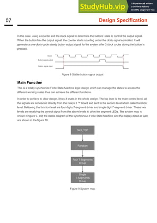 07 Design Specification
In this case, using a counter and the clock signal to determine the buttons’ state to control the output signal.
When the button has the output signal, the counter starts counting under the clock signal controlled. It will
generate a one-clock-cycle steady button output signal for the system after 3 clock cycles during the button is
pressed.
Figure 8 Stable button signal output
Main Function
This is a totally synchronize Finite State Machine logic design which can manage the states to access the
different working states thus can achieve the different functions.
In order to achieve to clear design, it has 3 levels in the whole design. The top level is the main control level, all
the signals are connected directly from the Nexys 3 TM Board and sent to the second level which called function
level. Bellowing the function level are four digits 7-segment driver and single digit 7-segment driver. These two
levels are receiving the control signal from the above levels to drive the segment LEDs. The system map is
shown in figure 9, and the states diagram of the synchronous Finite State Machine and the display detail as well
are shown in the figure 10.
Nx3_TOP
Function
Four 7-Segments
Driver
Single
7-Segments
Driver
Figure 9 System map
Clock
Button signal output
Button signal input
 