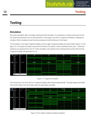 10 Testing
Testing
Simulation
During the simulation step, the design utilizing the ISim simulator. It is necessary to create a test bench for the
unit under the test bench and run the test bench. In this report, one of the 7-segment simulation is selected to
simulate. Other simulations have the same process and will not discuss in this report.
The simulation of one digit 7-segment display and four digits 7-segment display are shown below (figure 11 and
figure 12). The signal of number comes from the switch 0 to switch 4 which controlled via the user. These four
switches can represent from 0 to 16. In this simulation, the switches set to represent the number 4618 and the
7-segment display will represent 4,6,1,8.
Figure 11 7-segment simulation
The anode driver can drive the four 7-segment displays illuminating independently. The digit display illuminates
from the first digit to the fourth digit under the digit signal controlled.
Figure 12 Four digits 7-segment display simulation
 