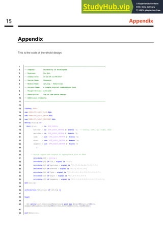 15 Appendix
Appendix
This is the code of the whold design:
1. ----------------------------------------------------------------------------------
2. -- Company: University of Birmingham
3. -- Engineer: Fan Qin
4. -- Create Date: 10:22:50 11/08/2017
5. -- Design Name: Password
6. -- Module Name: nx3_top - Behavioral
7. -- Project Name: A simple digital combination lock
8. -- Target Devices: xc6slx16
9. -- Description: top of the whole design
10. -- Additional Comments:
11. ----------------------------------------------------------------------------------
12.
13. library IEEE;
14. use IEEE.STD_LOGIC_1164.ALL;
15. use IEEE.STD_LOGIC_ARITH.ALL;
16. use IEEE.STD_LOGIC_UNSIGNED.ALL;
17. entity nx3_top is
18. Port ( clk : in STD_LOGIC;
19. buttons : in STD_LOGIC_VECTOR (4 downto 0); -- centre, left, up, right, down
20. switches : in STD_LOGIC_VECTOR (7 downto 0);
21. leds : out STD_LOGIC_VECTOR (7 downto 0);
22. digit : out STD_LOGIC_VECTOR (3 downto 0);
23. segments : out STD_LOGIC_VECTOR (7 downto 0)
24. );
25.
26. -- Assign inputs and outputs to appropriate pins on FPGA
27. attribute LOC : string ;
28. attribute LOC of clk : signal is "V10";
29. attribute LOC of switches : signal is "T5,V8,U8,N8,M8,V9,T9,T10";
30. attribute LOC of buttons : signal is "B8,C4,A8,D9,C9";
31. attribute LOC of leds : signal is "T11,R11,N11,M11,V15,U15,V16,U16";
32. attribute LOC of digit : signal is "P17,P18,N15,N16";
33. attribute LOC of segments : signal is "M13,L14,N14,M14,U18,U17,T18,T17";
34. end nx3_top;
35.
36. architecture Behavioral of nx3_top is
37.
38. begin
39.
40. dd: entity work.functions(Behavioral) port map (digit=>digit,clk=>clk,
segments=>segments,switches=>switches,buttons=>buttons,leds=>leds);
41.
42. end Behavioral;
 