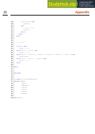 25 Appendix
448. if code = get_code then
449. state <= 16;
450. else
451. --count_6 <= state;
452. state <= 35;
453. end if;
454. end if;
455. end if;
456.
457.
458. --led display
459.
460. if state = 0 then
461. leds <= "00000000";
462. elsif (state > 0 and state < 6) then
463. leds <= "10000000";
464. elsif ((state > 5 and state < 16) or (state > 16 and state < 21) or (state > 21 and state < 32)) then
465. leds <= switches;
466. elsif (state = 16 or state = 21 or state = 32) then
467. leds <= "11111111";
468. end if;
469.
470. end if;
471.
472.
473. end process;
474.
475.
476. dd: entity work.Four_Display(Behavioral)
477. port map (an=>digit,
478. clk=>clk,
479. seg=>segments,
480. d3 => dg3,
481. d2 => dg2,
482. d1 => dg1,
483. d0 =>dg0);
484.
485. end Behavioral;
 