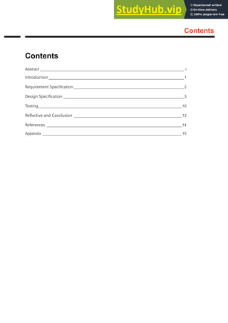 Abstract
Contents
Abstract ____________________________________________________________________ i
Introduction ________________________________________________________________1
Requirement Specification ____________________________________________________2
Design Specification _________________________________________________________3
Testing____________________________________________________________________10
Reflective and Conclusion ___________________________________________________13
References ________________________________________________________________14
Appendix __________________________________________________________________15
Contents
 