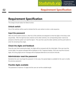 02 Requirement Specification
Requirement Specification
This design should realize the follow function:
Unlock switch
One of the switches will be used to indicate that the user wishes to enter a code sequence.
Input the password
After one of the switch turned on, other four of the switches are designed to enter the digits in the binary code
sequentially. After the digit has been entered via the slider switches, the corresponding button need to be
pressed so that the system can read the digit in. The user then uses the slider switches and the push button to
enter the remaining three digits.
Check the digits and feedback
Once the user finish entering the digits, the digits will be compared with the initial digits. If the user input the
correct digits, the special message will be displayed on the 7-segment display. If the user input the incorrect
digits, the wrong digits and err message will be displayed alternate at one second intervals.
Administrator reset the password
Sometime the user may forget the password. In this case, the special digits is available for the user to modify
the previous password.
Flexible digits available
The password is maximum 10 digits and the user can set the suitable length.
 