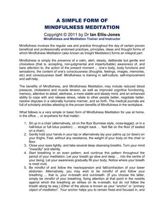 A SIMPLE FORM OF
                  MINDFULNESS MEDITATION
                  Copyright © 2011 by Dr Ian Ellis-Jones
                 Mindfulness and Meditation Trainer and Instructor

Mindfulness involves the regular use and practice throughout the day of certain proven
beneficial and professionally endorsed practices, principles, ideas and thought forms of
which Mindfulness Meditation (also known as Insight Meditation) forms an integral part.

Mindfulness is simply the presence of a calm, alert, steady, deliberate but gentle and
choiceless (that is, accepting, non-judgmental and imperturbable) awareness of, and
bare attention to, the action of the present moment ... one’s body, body functions and
sensations, the content of one’s consciousness (thoughts, feelings, images, memories,
etc) and consciousness itself. Mindfulness is training in self-culture, self-improvement
and self-help.

The benefits of Mindfulness, and Mindfulness Meditation, may include reduced blood
pressure, cholesterol and muscle tension, as well as improved cognitive functioning,
memory, attention to detail, alertness, a more stable and steady mind, and an enhanced
ability to cope with and release stress, relate to other people better, negotiate better,
resolve disputes in a rationally humane manner, and so forth. The medical journals are
full of scholarly articles attesting to the proven benefits of Mindfulness in the workplace.

What follows is a very simple or basic form of Mindfulness Meditation for use at home,
in the office ... or anywhere for that matter:

   1. Sit up in a chair (alternatively, sit on the floor Burmese style, cross-legged, or in a
      half-lotus or full lotus position) … straight back … feet flat on the floor (if seated
      on a chair).
   2. Gently hold your hands in your lap or alternatively lay your palms up (or down) on
      your thighs. Feel, without any resistance, the weight of your body on the chair or
      floor.
   3. Close your eyes lightly, and take several deep cleansing breaths. Turn your mind
      "inwardly" and silently.
   4. Start breathing in an even pattern, and continue this pattern throughout the
      period of your meditation. Let your breath go slow and deep … into the centre of
      your being. Let your awareness gradually fill your body. Notice where your breath
      is most vivid.
   5. Be mindful of and follow the rise/expansion and fall/contraction of your lower
      abdomen. Alternatively, you may wish to be mindful of and follow your
      breathing ... that is, your in-breath and out-breath. (If you choose the latter,
      simply be mindful of your breathing, fixing attention at that point in the nostrils
      against which the breathing air strikes on its in-breath, but do not follow the
      breath along its way.) Either of the above is known as your “anchor” or “primary
      object of meditation”. Your anchor helps you to remain fixed and focused in, and
 