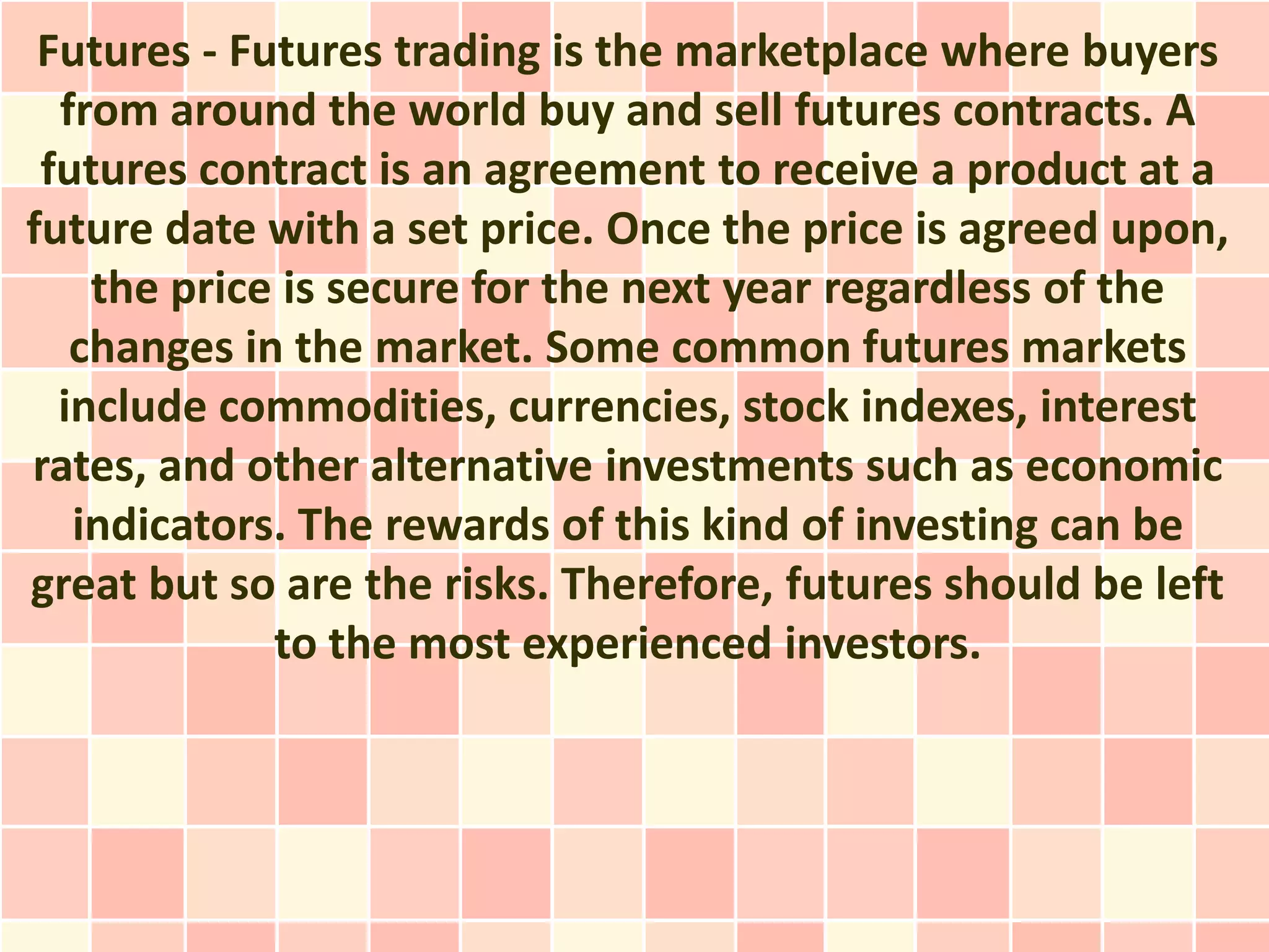 Futures - Futures trading is the marketplace where buyers
  from around the world buy and sell futures contracts. A
 futures contract is an agreement to receive a product at a
future date with a set price. Once the price is agreed upon,
    the price is secure for the next year regardless of the
   changes in the market. Some common futures markets
  include commodities, currencies, stock indexes, interest
rates, and other alternative investments such as economic
   indicators. The rewards of this kind of investing can be
great but so are the risks. Therefore, futures should be left
             to the most experienced investors.
 