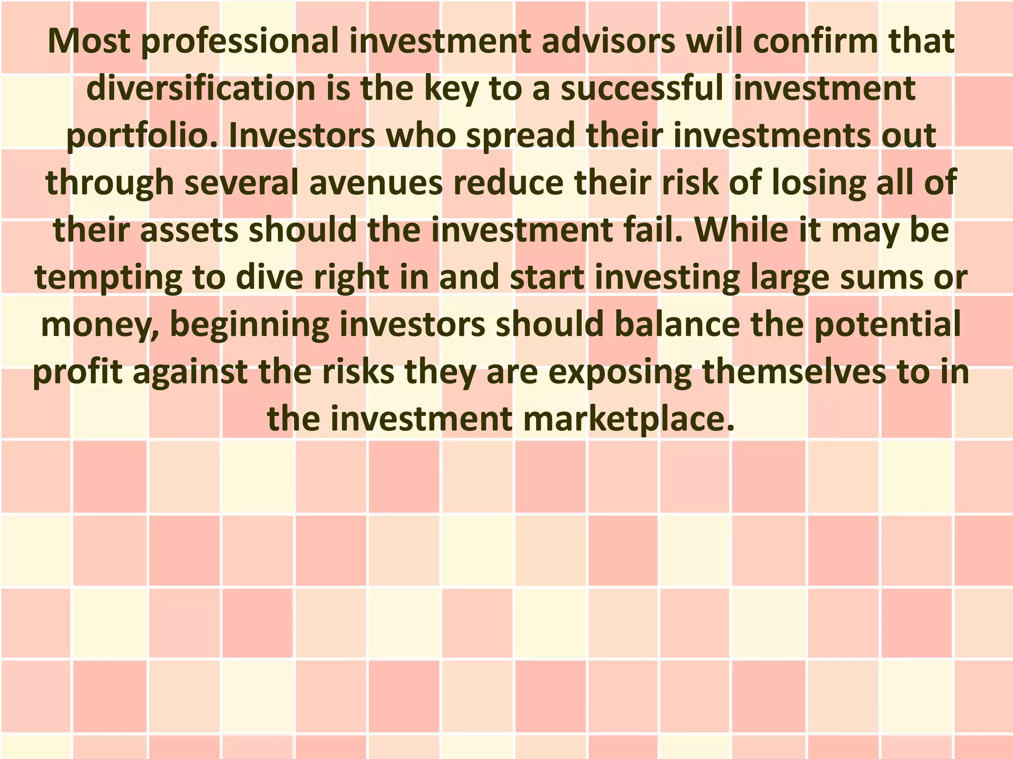 Most professional investment advisors will confirm that
    diversification is the key to a successful investment
   portfolio. Investors who spread their investments out
 through several avenues reduce their risk of losing all of
  their assets should the investment fail. While it may be
tempting to dive right in and start investing large sums or
money, beginning investors should balance the potential
profit against the risks they are exposing themselves to in
                the investment marketplace.
 