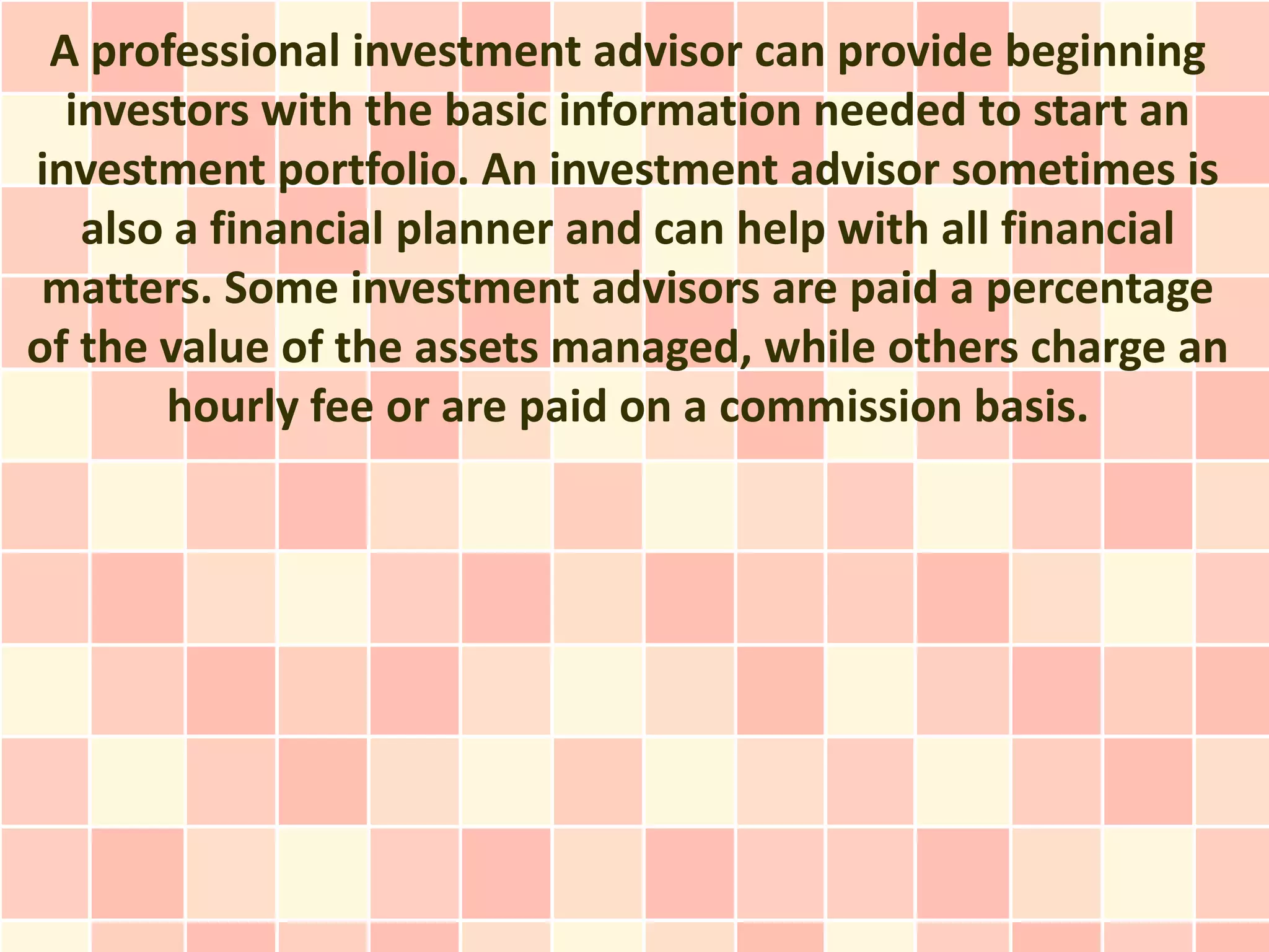 A professional investment advisor can provide beginning
  investors with the basic information needed to start an
investment portfolio. An investment advisor sometimes is
   also a financial planner and can help with all financial
 matters. Some investment advisors are paid a percentage
of the value of the assets managed, while others charge an
       hourly fee or are paid on a commission basis.
 