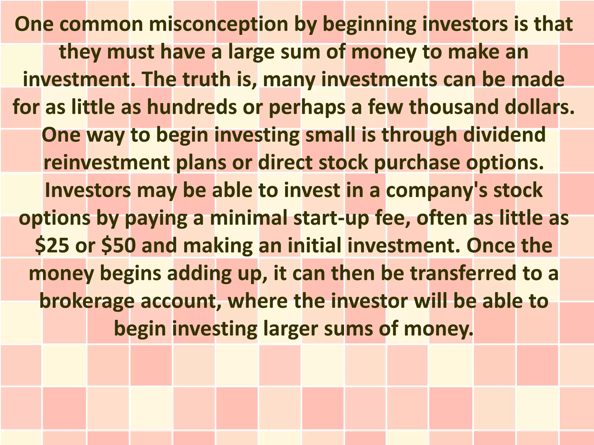 One common misconception by beginning investors is that
      they must have a large sum of money to make an
 investment. The truth is, many investments can be made
for as little as hundreds or perhaps a few thousand dollars.
    One way to begin investing small is through dividend
    reinvestment plans or direct stock purchase options.
    Investors may be able to invest in a company's stock
 options by paying a minimal start-up fee, often as little as
   $25 or $50 and making an initial investment. Once the
  money begins adding up, it can then be transferred to a
   brokerage account, where the investor will be able to
             begin investing larger sums of money.
 