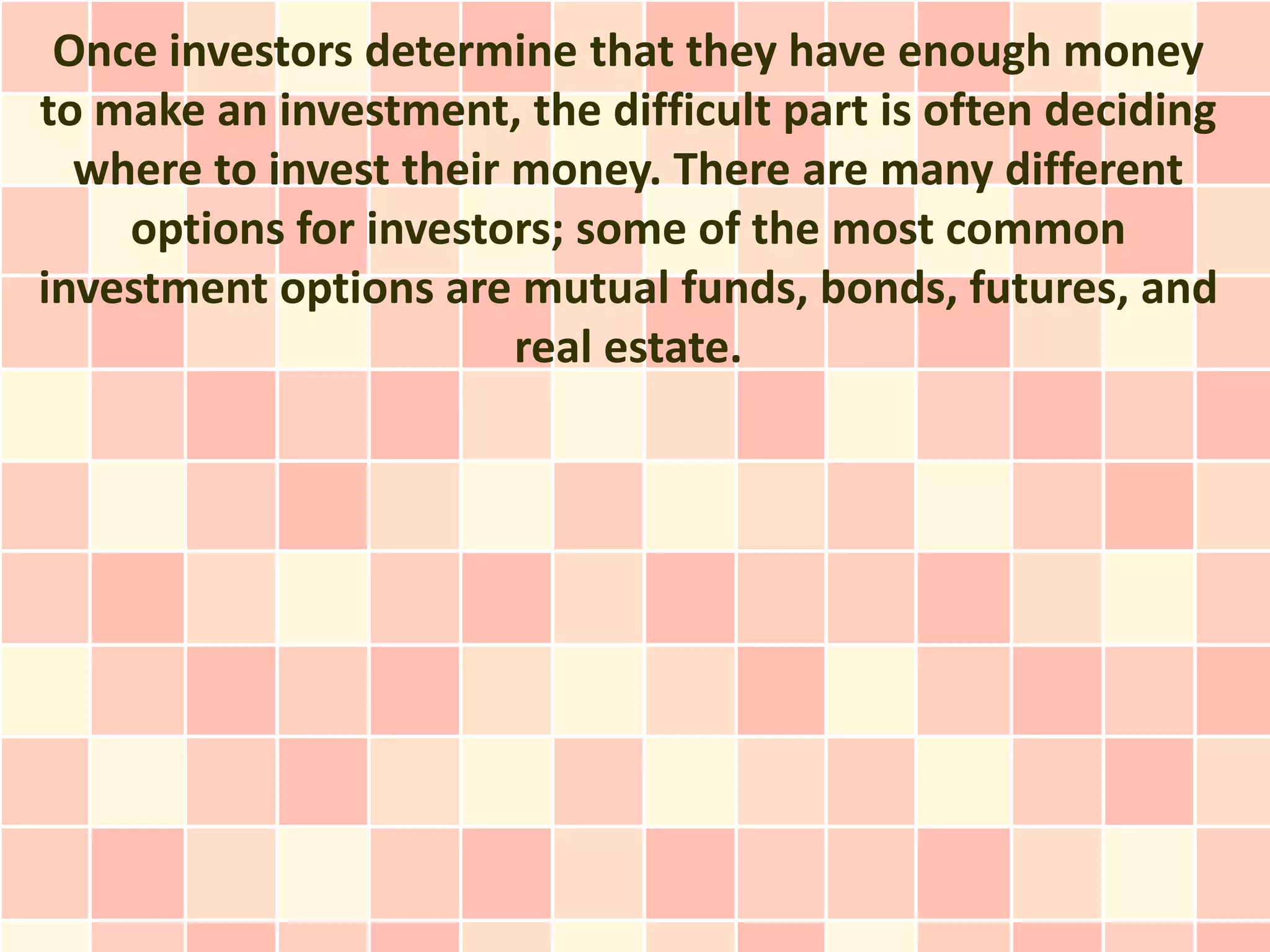 Once investors determine that they have enough money
to make an investment, the difficult part is often deciding
  where to invest their money. There are many different
    options for investors; some of the most common
investment options are mutual funds, bonds, futures, and
                        real estate.
 