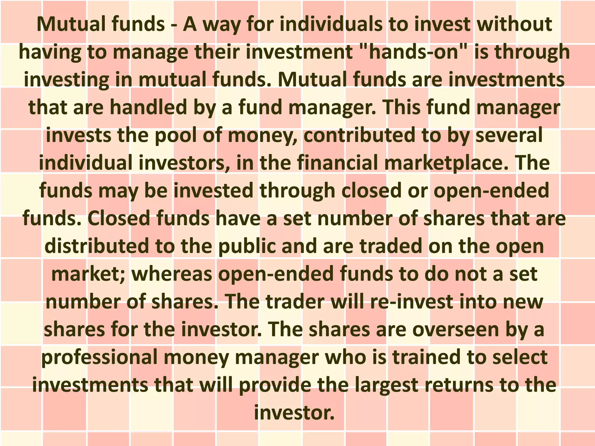 Mutual funds - A way for individuals to invest without
having to manage their investment "hands-on" is through
investing in mutual funds. Mutual funds are investments
 that are handled by a fund manager. This fund manager
   invests the pool of money, contributed to by several
  individual investors, in the financial marketplace. The
  funds may be invested through closed or open-ended
funds. Closed funds have a set number of shares that are
   distributed to the public and are traded on the open
    market; whereas open-ended funds to do not a set
   number of shares. The trader will re-invest into new
   shares for the investor. The shares are overseen by a
  professional money manager who is trained to select
 investments that will provide the largest returns to the
                          investor.
 