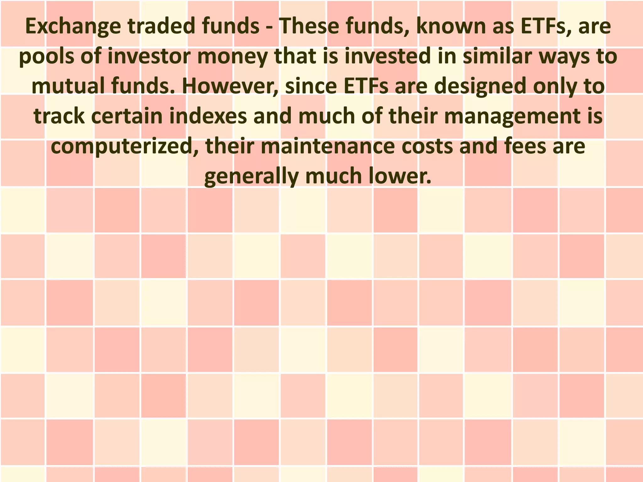 Exchange traded funds - These funds, known as ETFs, are
pools of investor money that is invested in similar ways to
 mutual funds. However, since ETFs are designed only to
 track certain indexes and much of their management is
   computerized, their maintenance costs and fees are
                  generally much lower.
 