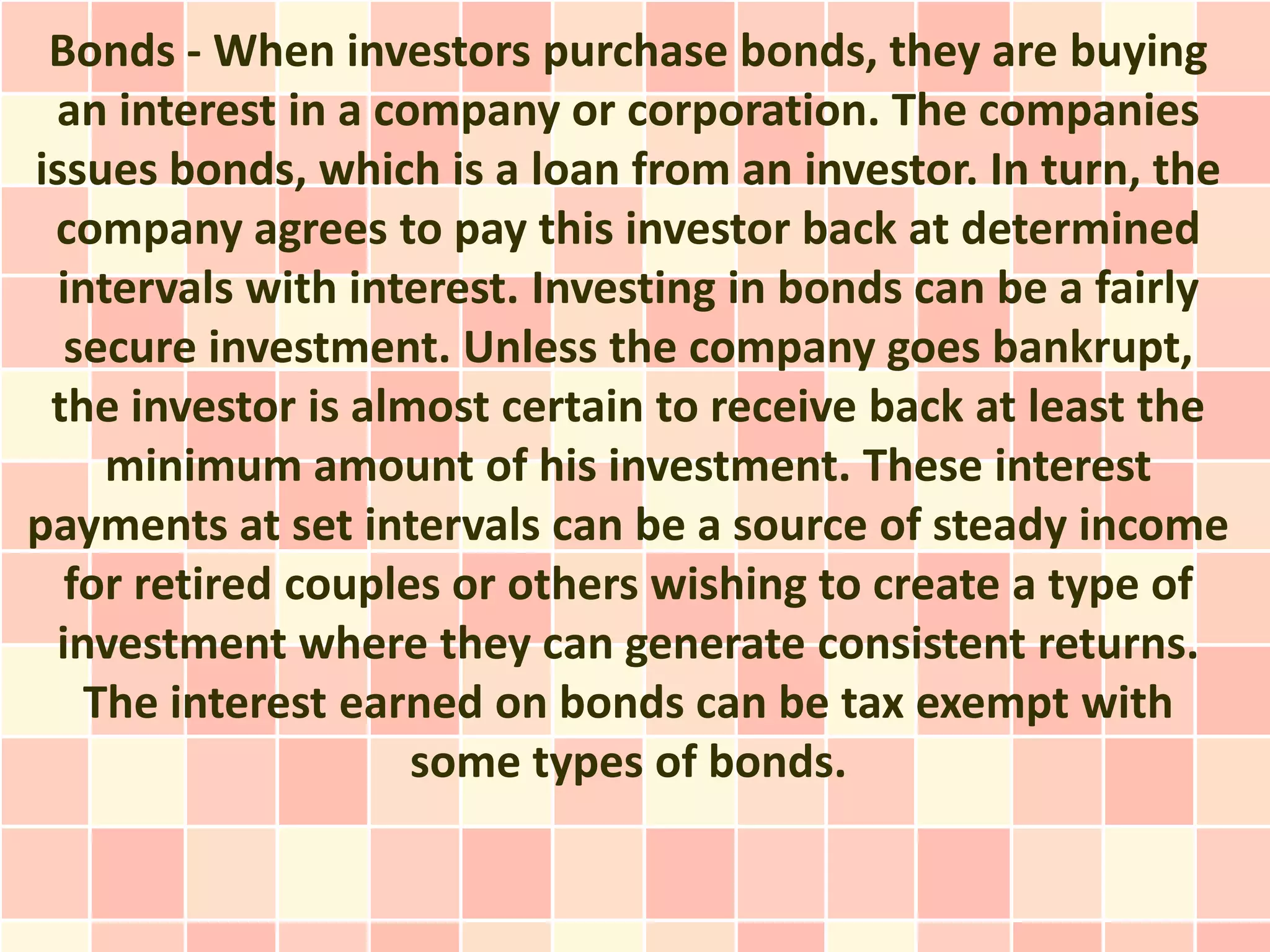 Bonds - When investors purchase bonds, they are buying
 an interest in a company or corporation. The companies
issues bonds, which is a loan from an investor. In turn, the
 company agrees to pay this investor back at determined
  intervals with interest. Investing in bonds can be a fairly
  secure investment. Unless the company goes bankrupt,
 the investor is almost certain to receive back at least the
     minimum amount of his investment. These interest
payments at set intervals can be a source of steady income
  for retired couples or others wishing to create a type of
 investment where they can generate consistent returns.
    The interest earned on bonds can be tax exempt with
                    some types of bonds.
 
