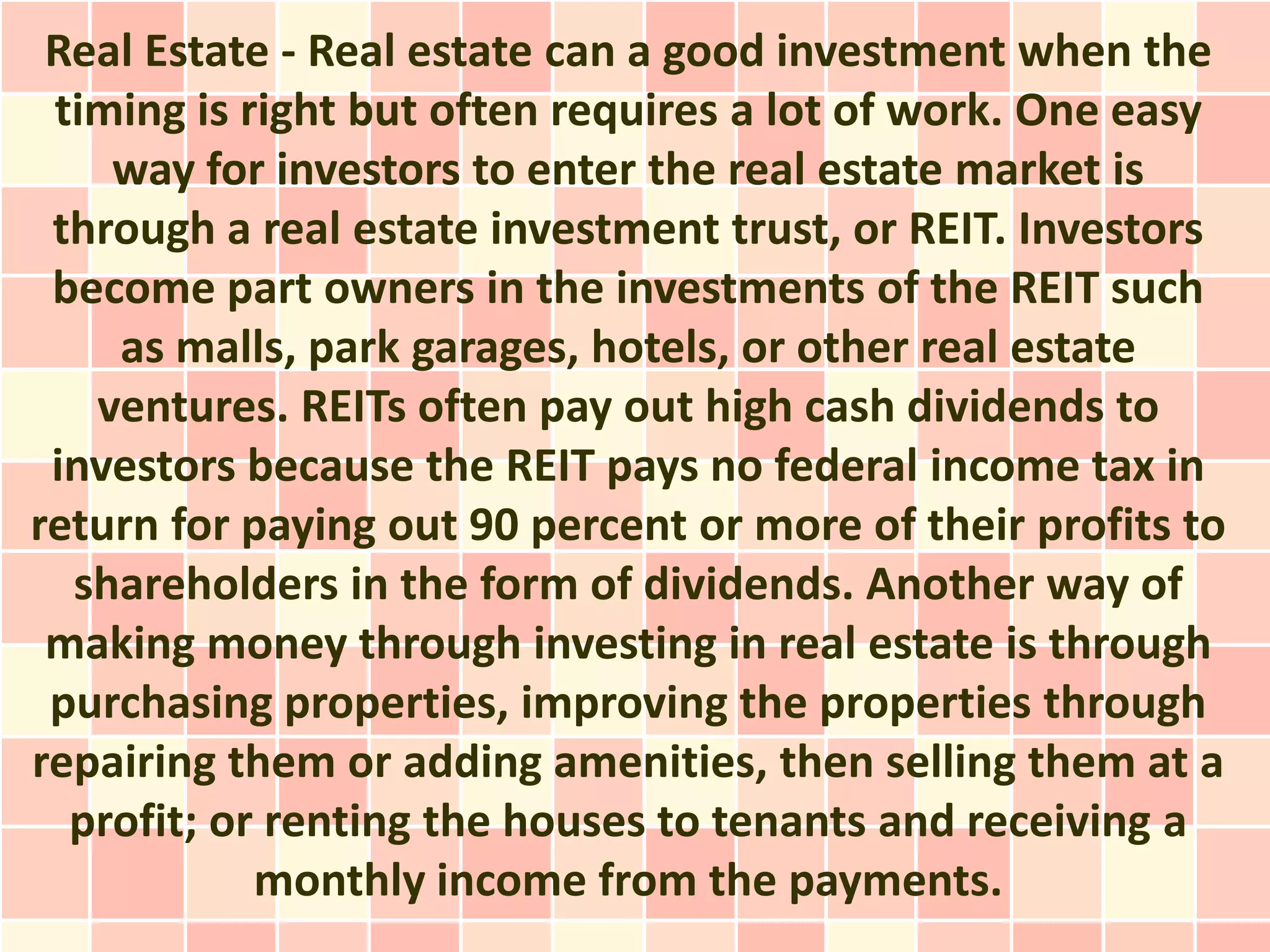 Real Estate - Real estate can a good investment when the
 timing is right but often requires a lot of work. One easy
    way for investors to enter the real estate market is
 through a real estate investment trust, or REIT. Investors
 become part owners in the investments of the REIT such
    as malls, park garages, hotels, or other real estate
   ventures. REITs often pay out high cash dividends to
 investors because the REIT pays no federal income tax in
return for paying out 90 percent or more of their profits to
  shareholders in the form of dividends. Another way of
 making money through investing in real estate is through
 purchasing properties, improving the properties through
repairing them or adding amenities, then selling them at a
  profit; or renting the houses to tenants and receiving a
            monthly income from the payments.
 